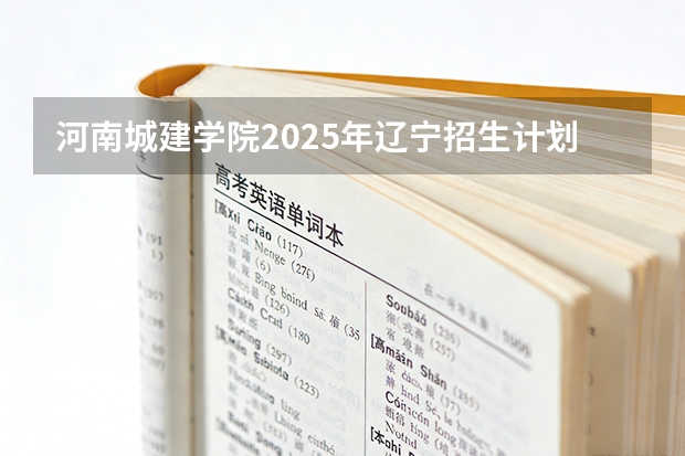 河南城建学院2025年辽宁招生计划总览（2026高考志愿参考）