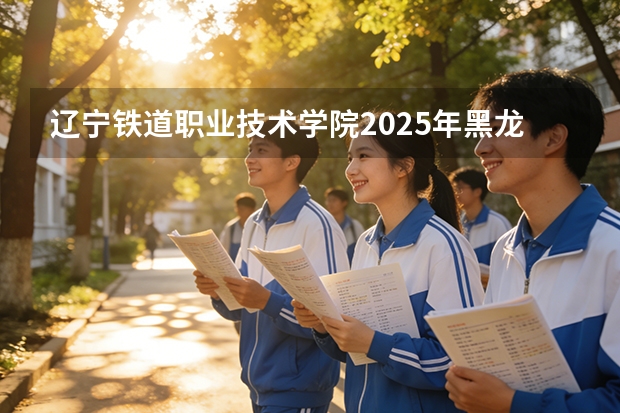辽宁铁道职业技术学院2025年黑龙江招生计划总览（2026高考志愿参考）