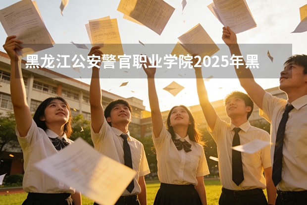 黑龙江公安警官职业学院2025年黑龙江招生计划总览（2026高考志愿参考）