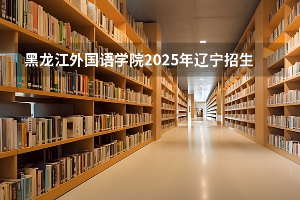 黑龙江外国语学院2025年辽宁招生计划总览（2026高考志愿参考）