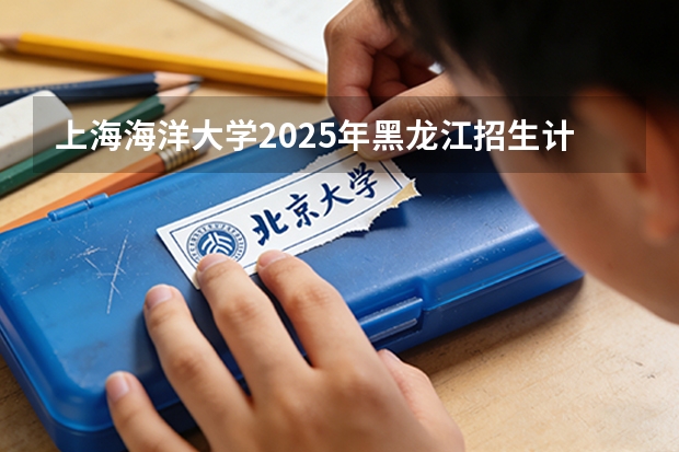 上海海洋大学2025年黑龙江招生计划总览（2026高考志愿参考）