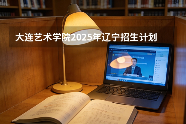 大连艺术学院2025年辽宁招生计划总览（2026高考志愿参考）