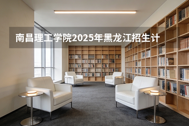 南昌理工学院2025年黑龙江招生计划总览（2026高考志愿参考）