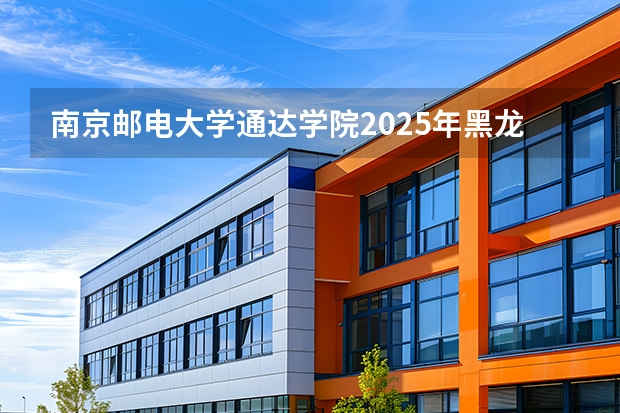 南京邮电大学通达学院2025年黑龙江招生计划总览（2026高考志愿参考）