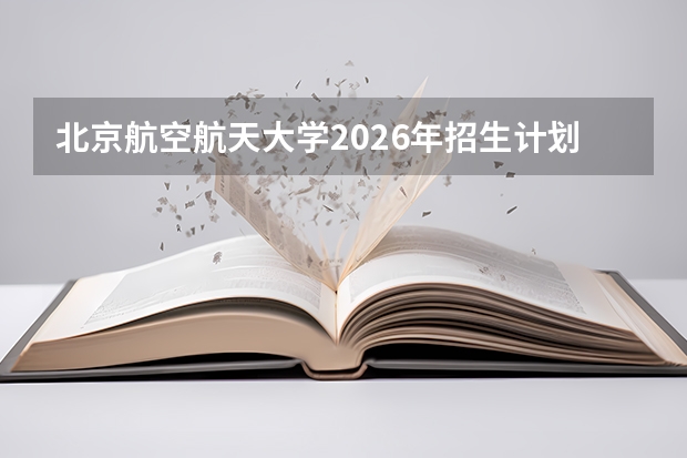 北京航空航天大学2026年招生计划：强基计划增至310人及新增飞行器适航技术专业