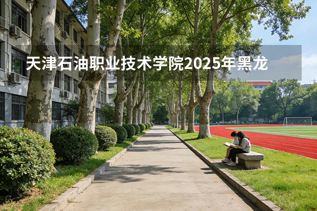 天津石油职业技术学院2025年黑龙江招生计划总览（2026高考志愿参考）