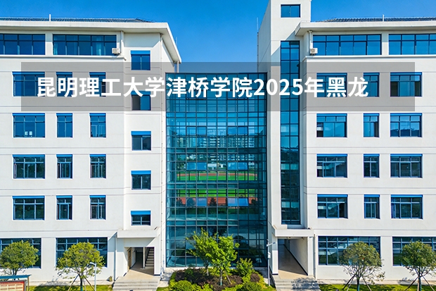 昆明理工大学津桥学院2025年黑龙江招生计划总览（2026高考志愿参考）