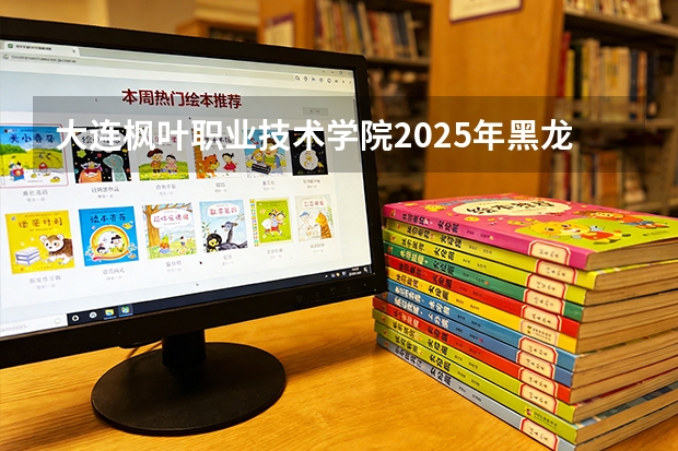 大连枫叶职业技术学院2025年黑龙江招生计划总览（2026高考志愿参考）