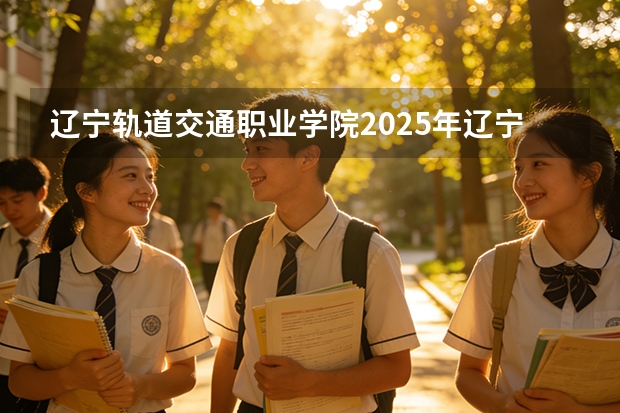 辽宁轨道交通职业学院2025年辽宁招生计划总览（2026高考志愿参考）