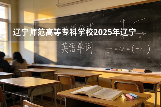 辽宁师范高等专科学校2025年辽宁招生计划总览（2026高考志愿参考）