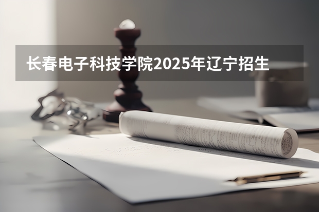 长春电子科技学院2025年辽宁招生计划总览（2026高考志愿参考）