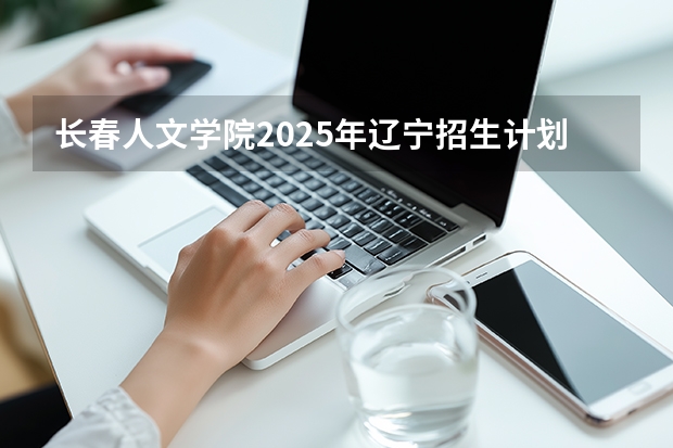 长春人文学院2025年辽宁招生计划总览（2026高考志愿参考）