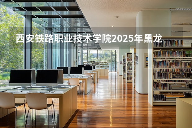 西安铁路职业技术学院2025年黑龙江招生计划总览（2026高考志愿参考）