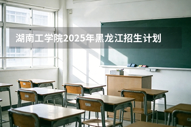 湖南工学院2025年黑龙江招生计划总览（2026高考志愿参考）