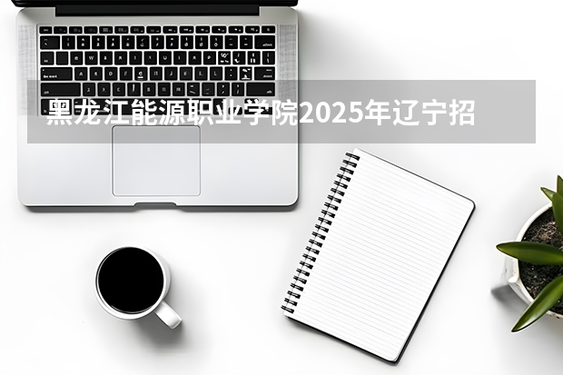 黑龙江能源职业学院2025年辽宁招生计划总览（2026高考志愿参考）
