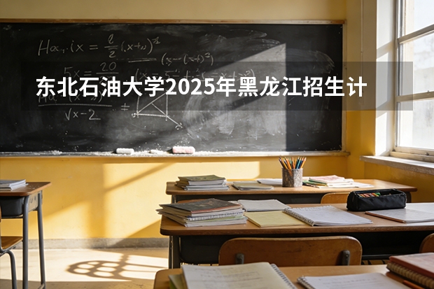 东北石油大学2025年黑龙江招生计划总览（2026高考志愿参考）