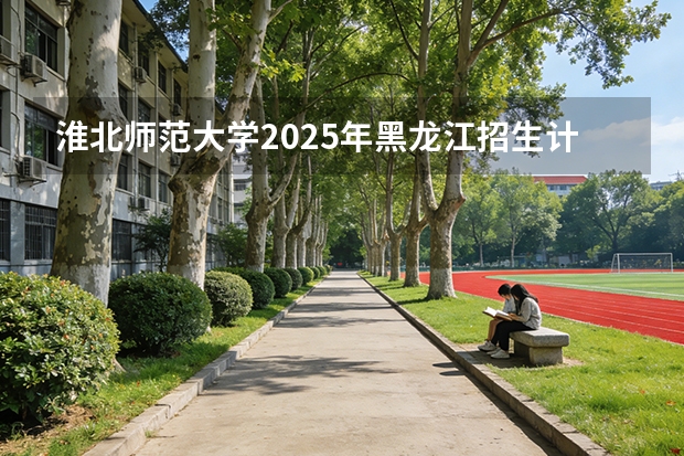 淮北师范大学2025年黑龙江招生计划总览（2026高考志愿参考）