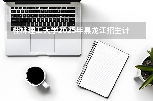 桂林理工大学2025年黑龙江招生计划总览（2026高考志愿参考）