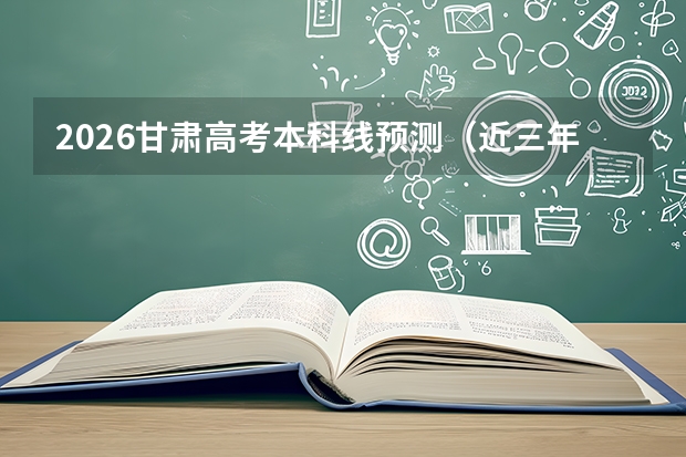 2026甘肃高考本科线预测（近三年对比）及过线报考指南