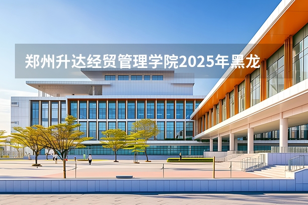 郑州升达经贸管理学院2025年黑龙江招生计划总览（2026高考志愿参考）