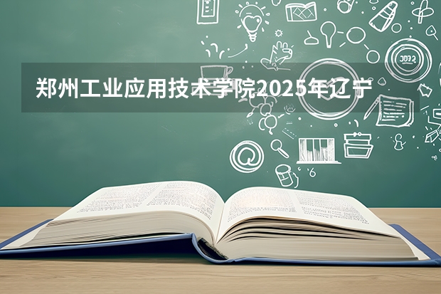 郑州工业应用技术学院2025年辽宁招生计划总览（2026高考志愿参考）