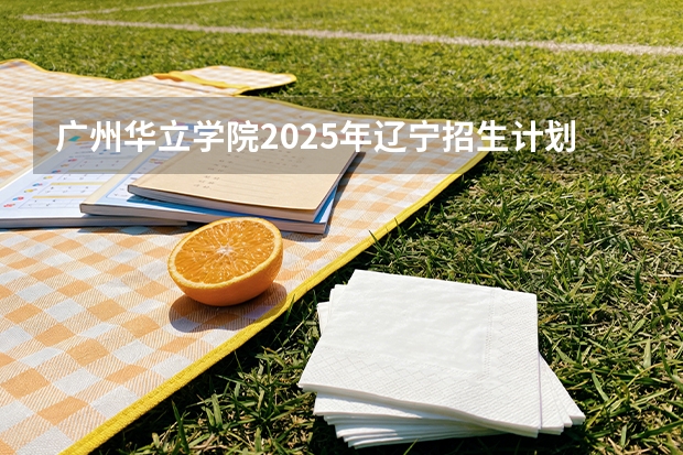 广州华立学院2025年辽宁招生计划总览（2026高考志愿参考）