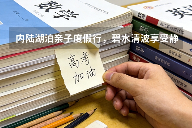 内陆湖泊亲子度假行，碧水清波享受静心慢时光