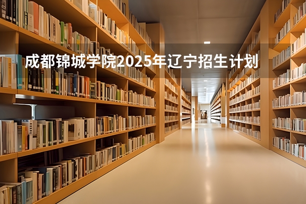 成都锦城学院2025年辽宁招生计划总览（2026高考志愿参考）