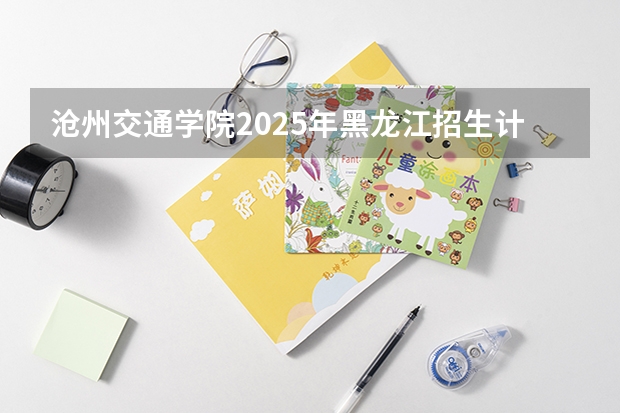沧州交通学院2025年黑龙江招生计划总览（2026高考志愿参考）