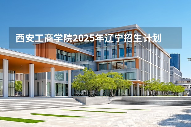 西安工商学院2025年辽宁招生计划总览（2026高考志愿参考）