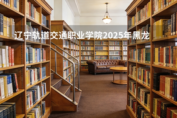 辽宁轨道交通职业学院2025年黑龙江招生计划总览（2026高考志愿参考）