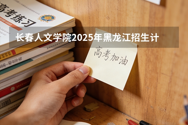 长春人文学院2025年黑龙江招生计划总览（2026高考志愿参考）