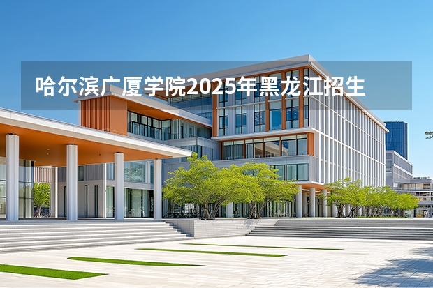 哈尔滨广厦学院2025年黑龙江招生计划总览（2026高考志愿参考）