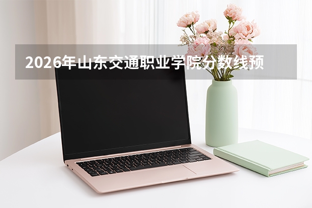 2026年山东交通职业学院分数线预测及往年分数参考