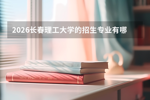2026长春理工大学的招生专业有哪些，优势专业