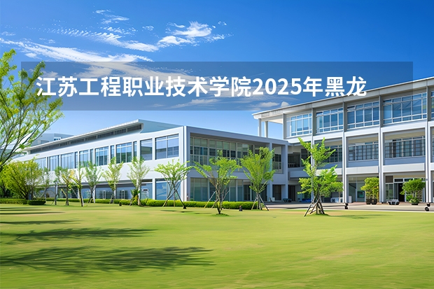 江苏工程职业技术学院2025年黑龙江招生计划总览（2026高考志愿参考）