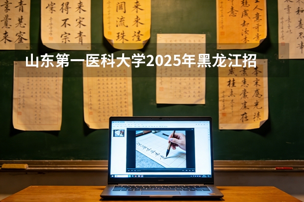 山东第一医科大学2025年黑龙江招生计划总览（2026高考志愿参考）