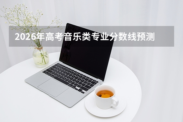 2026年高考音乐类专业分数线预测及报考指南