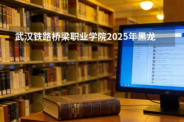 武汉铁路桥梁职业学院2025年黑龙江招生计划总览（2026高考志愿参考）