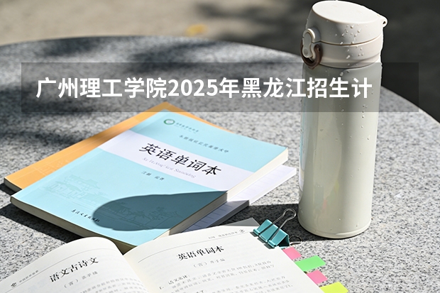广州理工学院2025年黑龙江招生计划总览（2026高考志愿参考）
