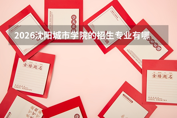 2026沈阳城市学院的招生专业有哪些，优势专业