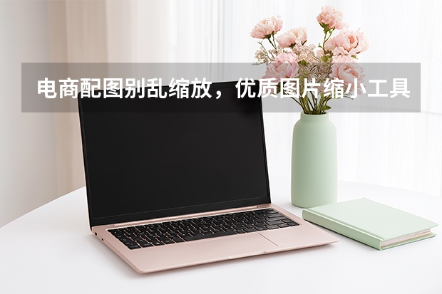 电商配图别乱缩放，优质图片缩小工具守护产品细节
