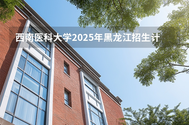 西南医科大学2025年黑龙江招生计划总览（2026高考志愿参考）