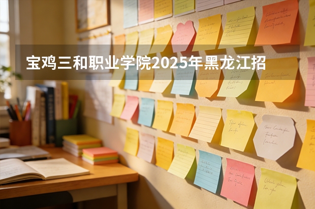 宝鸡三和职业学院2025年黑龙江招生计划总览（2026高考志愿参考）