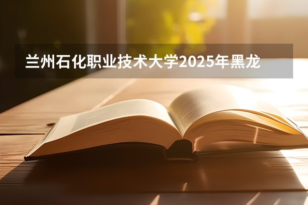 兰州石化职业技术大学2025年黑龙江招生计划总览（2026高考志愿参考）