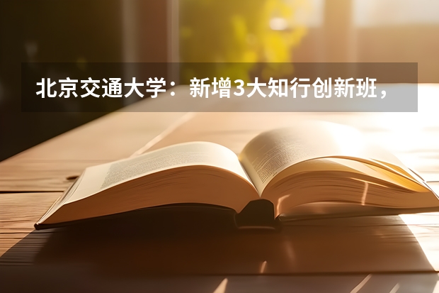 北京交通大学：新增3大知行创新班，全国至少满足前三专业志愿