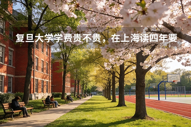 复旦大学学费贵不贵，在上海读四年要花多少钱，普通家庭能承受吗