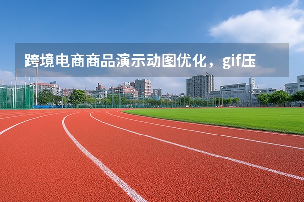 跨境电商商品演示动图优化，gif压缩工具适配海外平台上传限制