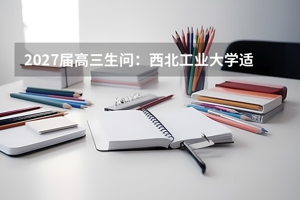2027届高三生问：西北工业大学适合什么分数段？录取趋势与填报技巧
