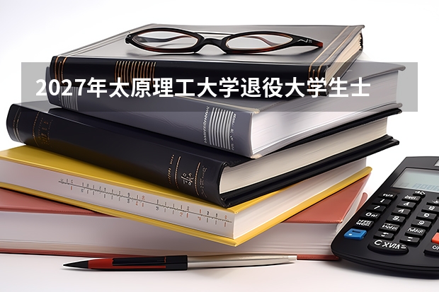 2027年太原理工大学退役大学生士兵专项，退役军人升学通道
